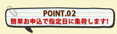 POINT.02簡単お申込で指定日に集荷します!