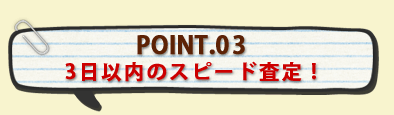 POINT.03 3日以内のスピード査定 !